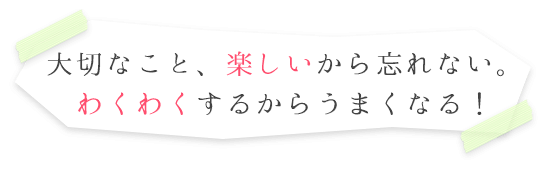 大切なこと、楽しいから忘れない。わくわくするからうまくなる!